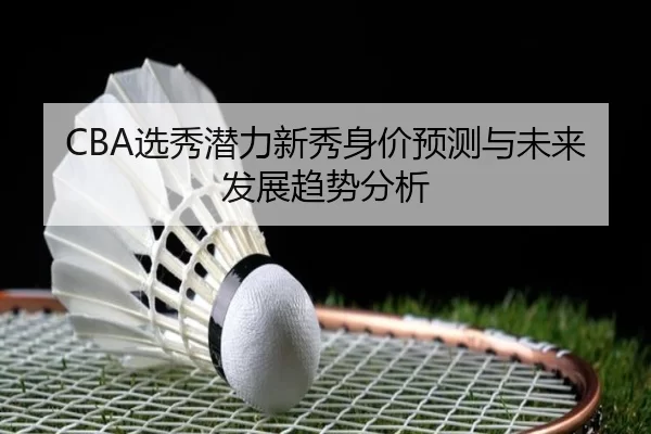 CBA选秀潜力新秀身价预测与未来发展趋势分析